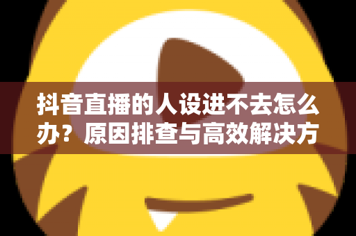 抖音直播的人设进不去怎么办?原因排查与高效解决方案全指南 抖音直播的人设进不去怎么办?原因排查与高效解决方案全指南