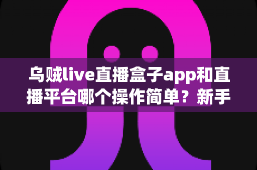 乌贼live直播盒子app和直播平台哪个操作简单?新手主播必看的功能对比与选择指南 乌贼live直播盒子app和直播平台哪个操作简单?新手主播必看的功能对比与选择指南