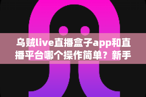 乌贼live直播盒子app和直播平台哪个操作简单？新手主播必看的功能对比与选择指南