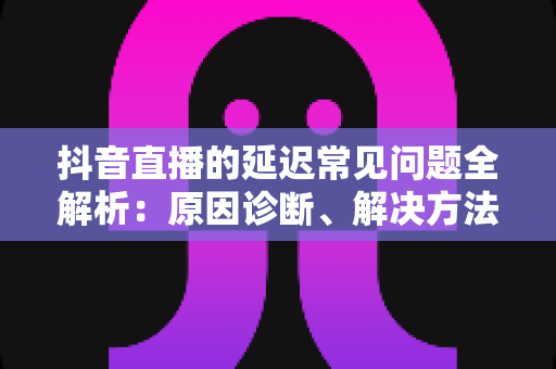 抖音直播的延迟常见问题全解析:原因诊断、解决方法与实用优化指南一文掌握 抖音直播的延迟常见问题全解析:原因诊断、解决方法与实用优化指南一文掌握