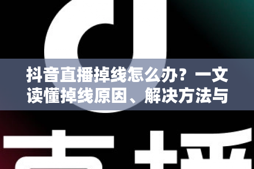 抖音直播掉线怎么办？一文读懂掉线原因、解决方法与预防技巧全攻略