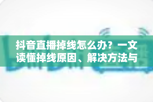 抖音直播掉线怎么办？一文读懂掉线原因、解决方法与预防技巧全攻略