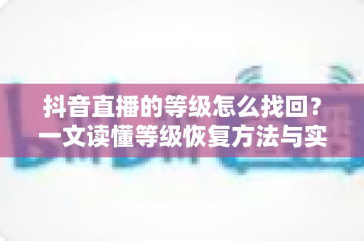抖音直播的等级怎么找回？一文读懂等级恢复方法与实用避坑指南