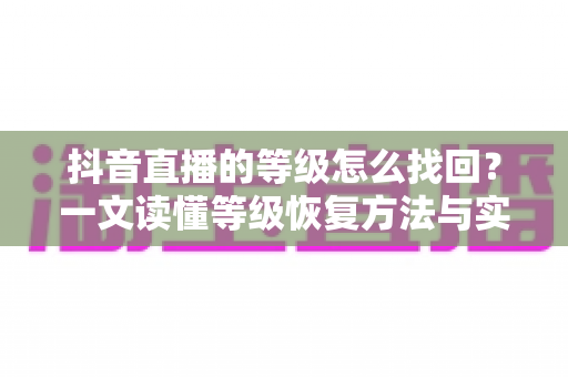 抖音直播的等级怎么找回？一文读懂等级恢复方法与实用避坑指南