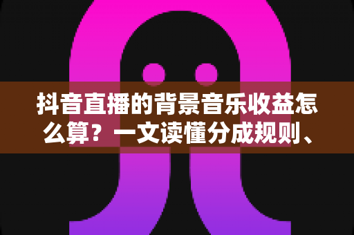抖音直播的背景音乐收益怎么算?一文读懂分成规则、计算方法与提现全流程的实用指南 抖音直播的背景音乐收益怎么算?一文读懂分成规则、计算方法与提现全流程的实用指南