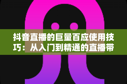 抖音直播的巨量百应使用技巧:从入门到精通的直播带货实战指南 抖音直播的巨量百应使用技巧:从入门到精通的直播带货实战指南