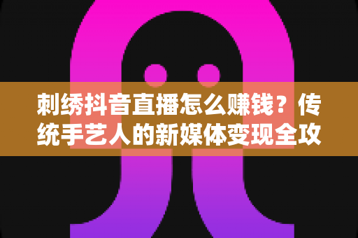 刺绣抖音直播怎么赚钱？传统手艺人的新媒体变现全攻略