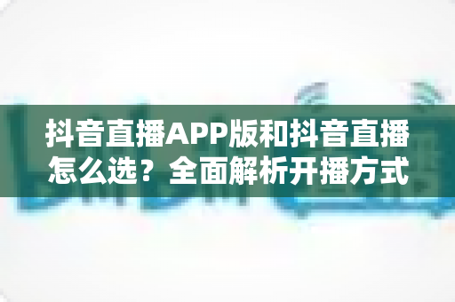抖音直播APP版和抖音直播怎么选?全面解析开播方式差异与最佳选择指南 抖音直播APP版和抖音直播怎么选?全面解析开播方式差异与最佳选择指南
