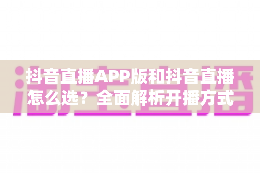 抖音直播APP版和抖音直播怎么选?全面解析开播方式差异与最佳选择指南 抖音直播APP版和抖音直播怎么选?全面解析开播方式差异与最佳选择指南