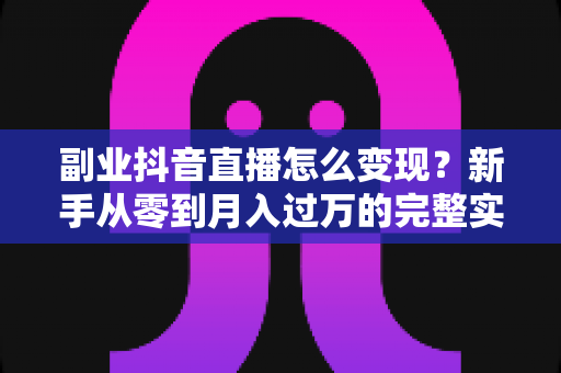 副业抖音直播怎么变现？新手从零到月入过万的完整实操指南