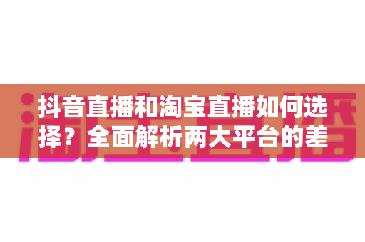 抖音直播和淘宝直播如何选择？全面解析两大平台的差异与运营策略，助你精准布局直播电商