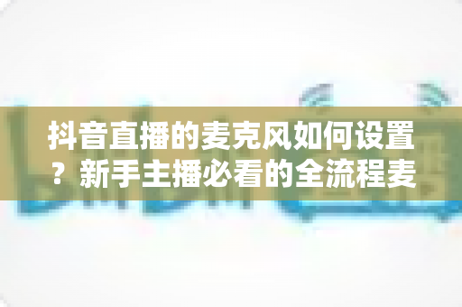 抖音直播的麦克风如何设置？新手主播必看的全流程麦克风调试与音质优化指南
