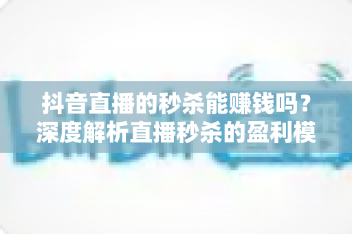 抖音直播的秒杀能赚钱吗？深度解析直播秒杀的盈利模式、真实收益与避坑指南