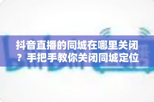 抖音直播的同城在哪里关闭?手把手教你关闭同城定位,轻松保护个人隐私 抖音直播的同城在哪里关闭?手把手教你关闭同城定位,轻松保护个人隐私