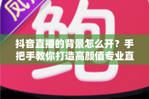 抖音直播的背景怎么开?手把手教你打造高颜值专业直播间的完整教程 抖音直播的背景怎么开?手把手教你打造高颜值专业直播间的完整教程