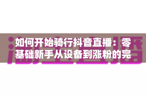 如何开始骑行抖音直播：零基础新手从设备到涨粉的完整实战指南