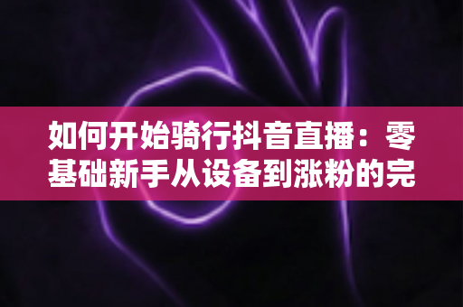 如何开始骑行抖音直播：零基础新手从设备到涨粉的完整实战指南