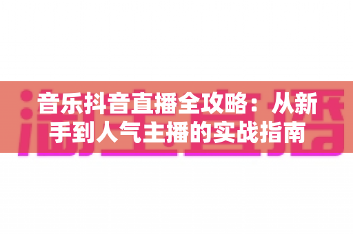 音乐抖音直播全攻略:从新手到人气主播的实战指南 音乐抖音直播全攻略:从新手到人气主播的实战指南