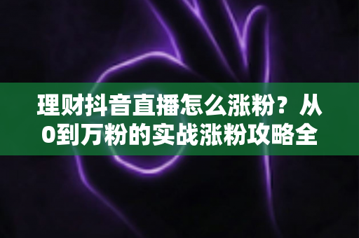 理财抖音直播怎么涨粉?从0到万粉的实战涨粉攻略全解析 理财抖音直播怎么涨粉?从0到万粉的实战涨粉攻略全解析