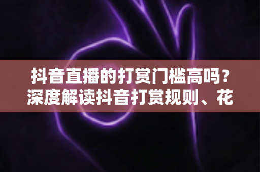 抖音直播的打赏门槛高吗?深度解读抖音打赏规则、花费明细与理性消费攻略 抖音直播的打赏门槛高吗?深度解读抖音打赏规则、花费明细与理性消费攻略