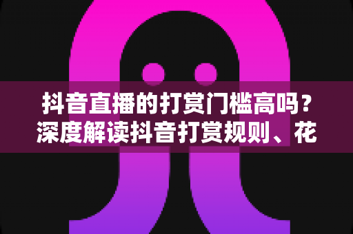 抖音直播的打赏门槛高吗?深度解读抖音打赏规则、花费明细与理性消费攻略 抖音直播的打赏门槛高吗?深度解读抖音打赏规则、花费明细与理性消费攻略