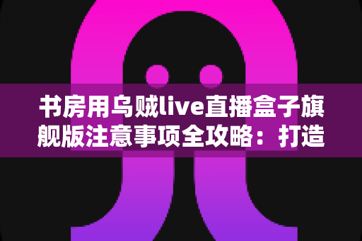 书房用乌贼live直播盒子旗舰版注意事项全攻略：打造稳定高效直播空间的必备指南