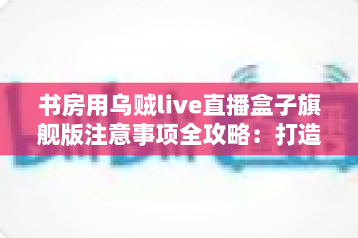 书房用乌贼live直播盒子旗舰版注意事项全攻略：打造稳定高效直播空间的必备指南
