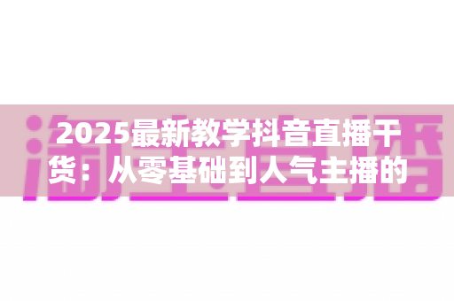 2025最新教学抖音直播干货:从零基础到人气主播的完整实战指南 2025最新教学抖音直播干货:从零基础到人气主播的完整实战指南