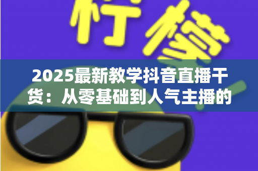 2025最新教学抖音直播干货:从零基础到人气主播的完整实战指南 2025最新教学抖音直播干货:从零基础到人气主播的完整实战指南
