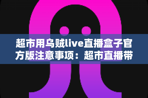 超市用乌贼live直播盒子官方版注意事项:超市直播带货安全合规运营全指南 超市用乌贼live直播盒子官方版注意事项:超市直播带货安全合规运营全指南