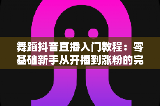 舞蹈抖音直播入门教程:零基础新手从开播到涨粉的完整实战指南 舞蹈抖音直播入门教程:零基础新手从开播到涨粉的完整实战指南