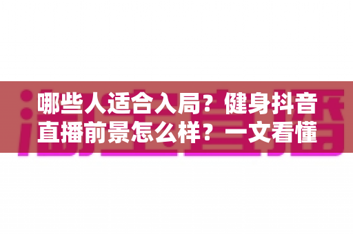 哪些人适合入局?健身抖音直播前景怎么样?一文看懂行业机遇、变现路径与未来趋势 哪些人适合入局?健身抖音直播前景怎么样?一文看懂行业机遇、变现路径与未来趋势