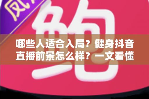 哪些人适合入局？健身抖音直播前景怎么样？一文看懂行业机遇、变现路径与未来趋势