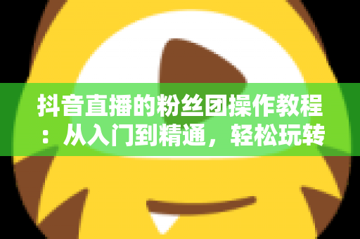 抖音直播的粉丝团操作教程:从入门到精通,轻松玩转直播间人气神器 抖音直播的粉丝团操作教程:从入门到精通,轻松玩转直播间人气神器