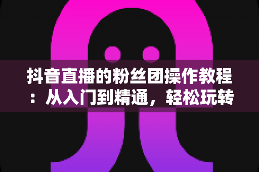 抖音直播的粉丝团操作教程:从入门到精通,轻松玩转直播间人气神器 抖音直播的粉丝团操作教程:从入门到精通,轻松玩转直播间人气神器