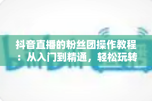 抖音直播的粉丝团操作教程：从入门到精通，轻松玩转直播间人气神器
