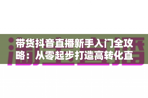 带货抖音直播新手入门全攻略：从零起步打造高转化直播间的实战指南