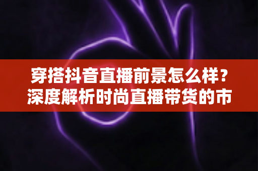 穿搭抖音直播前景怎么样?深度解析时尚直播带货的市场潜力与未来趋势 穿搭抖音直播前景怎么样?深度解析时尚直播带货的市场潜力与未来趋势