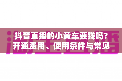 抖音直播的小黄车要钱吗？开通费用、使用条件与常见问题全解析