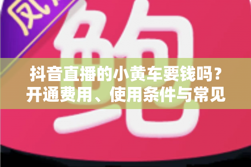 抖音直播的小黄车要钱吗？开通费用、使用条件与常见问题全解析
