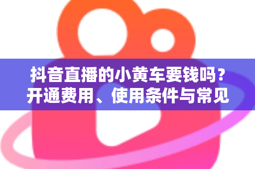 抖音直播的小黄车要钱吗？开通费用、使用条件与常见问题全解析