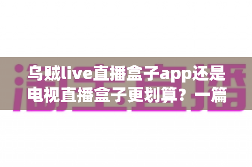 乌贼live直播盒子app还是电视直播盒子更划算？一篇文章帮你算清这笔观影账
