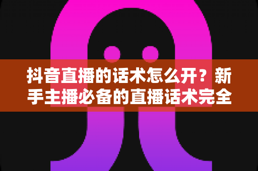 抖音直播的话术怎么开？新手主播必备的直播话术完全指南