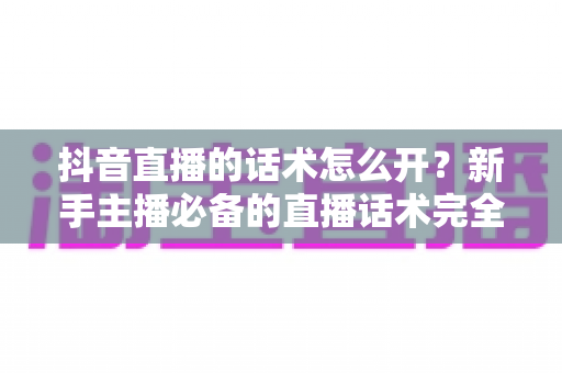 抖音直播的话术怎么开？新手主播必备的直播话术完全指南
