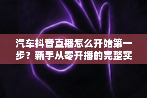 汽车抖音直播怎么开始第一步?新手从零开播的完整实战指南 汽车抖音直播怎么开始第一步?新手从零开播的完整实战指南