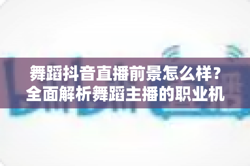 舞蹈抖音直播前景怎么样？全面解析舞蹈主播的职业机遇、变现路径与未来发展