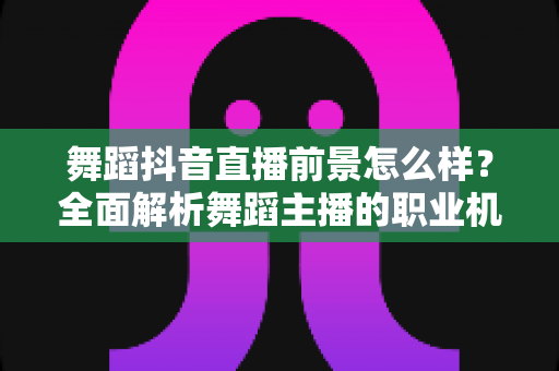 舞蹈抖音直播前景怎么样？全面解析舞蹈主播的职业机遇、变现路径与未来发展