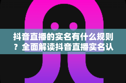 抖音直播的实名有什么规则?全面解读抖音直播实名认证要求、流程与常见问题 抖音直播的实名有什么规则?全面解读抖音直播实名认证要求、流程与常见问题