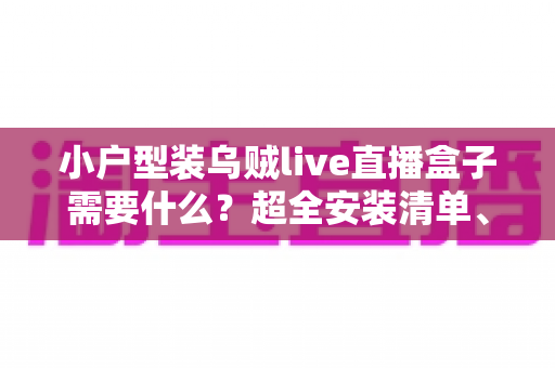 小户型装乌贼live直播盒子需要什么?超全安装清单、步骤与避坑指南一文讲透 小户型装乌贼live直播盒子需要什么?超全安装清单、步骤与避坑指南一文讲透