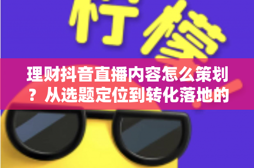 理财抖音直播内容怎么策划?从选题定位到转化落地的全流程实操指南 理财抖音直播内容怎么策划?从选题定位到转化落地的全流程实操指南